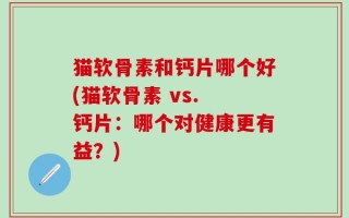 猫软骨素和钙片哪个好(猫软骨素 vs. 钙片：哪个对健康更有益？)