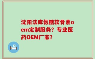 沈阳法库氨糖软骨素oem定制服务？专业医药OEM厂家？