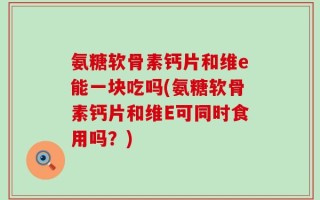 氨糖软骨素钙片和维e能一块吃吗(氨糖软骨素钙片和维E可同时食用吗？)