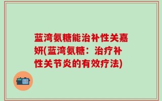 蓝湾氨糖能治补性关嘉妍(蓝湾氨糖：治疗补性关节炎的有效疗法)