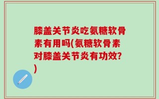 膝盖关节炎吃氨糖软骨素有用吗(氨糖软骨素对膝盖关节炎有功效？)