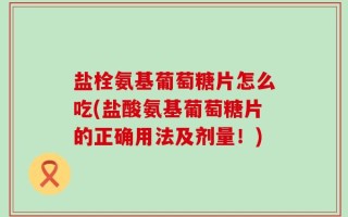 盐栓氨基葡萄糖片怎么吃(盐酸氨基葡萄糖片的正确用法及剂量！)