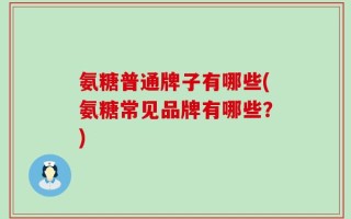 氨糖普通牌子有哪些(氨糖常见品牌有哪些？)
