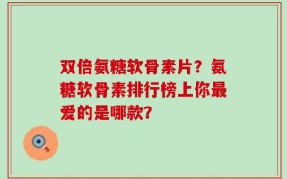 双倍氨糖软骨素片？氨糖软骨素排行榜上你最爱的是哪款？