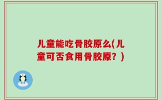 儿童能吃骨胶原么(儿童可否食用骨胶原？)