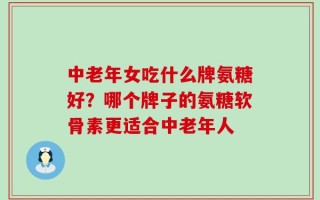 中老年女吃什么牌氨糖好？哪个牌子的氨糖软骨素更适合中老年人