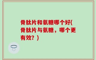 骨肽片和氨糖哪个好(骨肽片与氨糖，哪个更有效？)