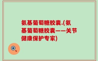 氨基葡萄糖胶囊.(氨基葡萄糖胶囊——关节健康保护专家)