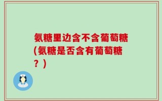 氨糖里边含不含葡萄糖(氨糖是否含有葡萄糖？)