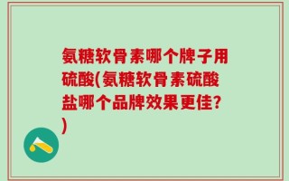 氨糖软骨素哪个牌子用硫酸(氨糖软骨素硫酸盐哪个品牌效果更佳？)