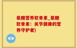 氨糖营养软骨素_氨糖软骨素：关节健康的营养守护者)