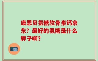 康恩贝氨糖软骨素钙京东？最好的氨糖是什么牌子啊？