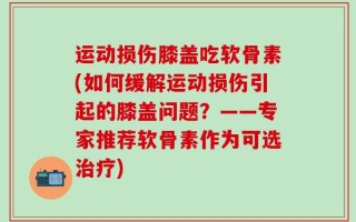 运动损伤膝盖吃软骨素(如何缓解运动损伤引起的膝盖问题？——专家推荐软骨素作为可选治疗)