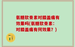 氨糖软骨素对膝盖痛有效果吗(氨糖软骨素：对膝盖痛有何效果？)