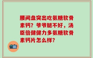 腰间盘突出吃氨糖软骨素钙？爷爷腿不好，汤臣倍健健力多氨糖软骨素钙片怎么样？