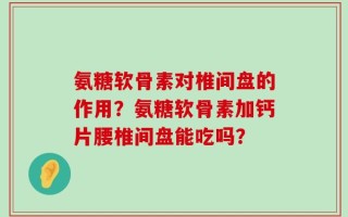 氨糖软骨素对椎间盘的作用？氨糖软骨素加钙片腰椎间盘能吃吗？