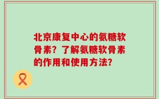 北京康复中心的氨糖软骨素？了解氨糖软骨素的作用和使用方法？
