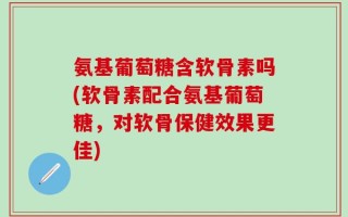 氨基葡萄糖含软骨素吗(软骨素配合氨基葡萄糖，对软骨保健效果更佳)