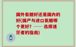国外氨糖好还是国内的好(国产与进口氨糖哪个更好？── 选择迷茫者的指南)