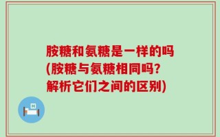 胺糖和氨糖是一样的吗(胺糖与氨糖相同吗？解析它们之间的区别)