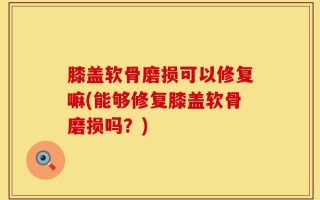 膝盖软骨磨损可以修复嘛(能够修复膝盖软骨磨损吗？)