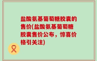 盐酸氨基葡萄糖胶囊的售价(盐酸氨基葡萄糖胶囊售价公布，惊喜价格引关注)