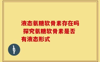 液态氨糖软骨素存在吗 探究氨糖软骨素是否有液态形式
