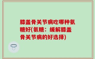 膝盖骨关节病吃哪种氨糖好(氨糖：缓解膝盖骨关节病的好选择)