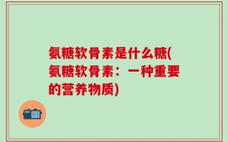 氨糖软骨素是什么糖(氨糖软骨素：一种重要的营养物质)