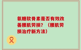 氨糖软骨素是否有效改善腰肌劳损？（腰肌劳损治疗新方法）