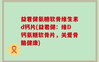 益君健氨糖软骨维生素d钙片(益君健：维D钙氨糖软骨片，关爱骨骼健康)