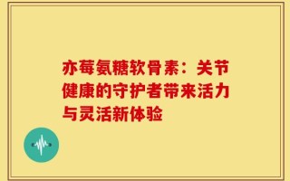 亦莓氨糖软骨素：关节健康的守护者带来活力与灵活新体验
