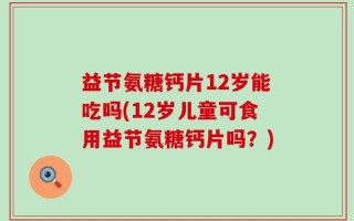 益节氨糖钙片12岁能吃吗(12岁儿童可食用益节氨糖钙片吗？)