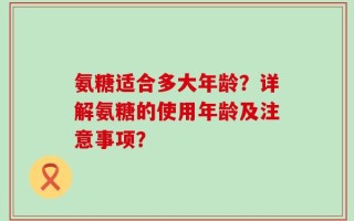 氨糖适合多大年龄？详解氨糖的使用年龄及注意事项？