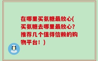在哪里买氨糖最放心(买氨糖去哪里最放心？推荐几个值得信赖的购物平台！)