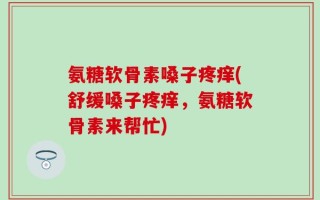 氨糖软骨素嗓子疼痒(舒缓嗓子疼痒，氨糖软骨素来帮忙)