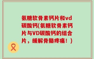氨糖软骨素钙片和vd碳酸钙(氨糖软骨素钙片与VD碳酸钙的组合片，缓解骨骼疼痛！)