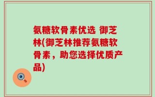 氨糖软骨素优选 御芝林(御芝林推荐氨糖软骨素，助您选择优质产品)