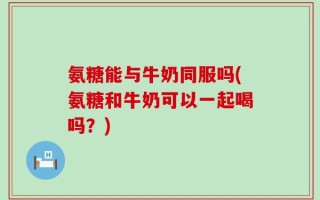 氨糖能与牛奶同服吗(氨糖和牛奶可以一起喝吗？)