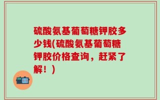 硫酸氨基葡萄糖钾胶多少钱(硫酸氨基葡萄糖钾胶价格查询，赶紧了解！)