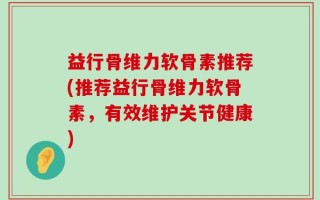 益行骨维力软骨素推荐(推荐益行骨维力软骨素，有效维护关节健康)