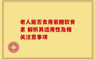 老人能否食用氨糖软骨素 解析其适用性及相关注意事项