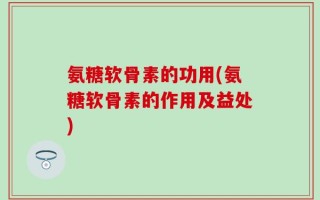 氨糖软骨素的功用(氨糖软骨素的作用及益处)