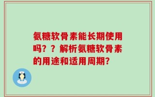 氨糖软骨素能长期使用吗？？解析氨糖软骨素的用途和适用周期？