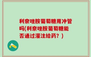 利奈唑胺葡萄糖用冲管吗(利奈唑胺葡萄糖能否通过灌注给药？)
