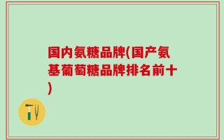 国内氨糖品牌(国产氨基葡萄糖品牌排名前十)