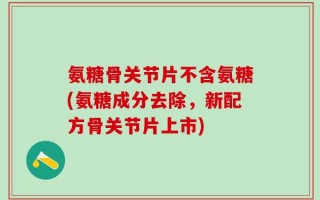 氨糖骨关节片不含氨糖(氨糖成分去除，新配方骨关节片上市)