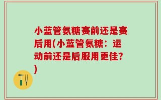 小蓝管氨糖赛前还是赛后用(小蓝管氨糖：运动前还是后服用更佳？)
