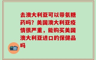 去澳大利亚可以带氨糖药吗？美国澳大利亚疫情很严重，能购买美国澳大利亚进口的保健品吗