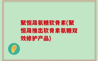 聚恒晟氨糖软骨素(聚恒晟推出软骨素氨糖双效修护产品)